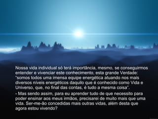 Nossa vida individual só terá importância, mesmo, se conseguirmos entender e vivenciar este conhecimento, esta grande Verdade: “somos todos uma imensa equipe energética atuando nos mais diversos níveis energéticos daquilo que é conhecido como Vida e Universo, que, no final das contas, é tudo a mesma coisa”.  - Mas sendo assim, para eu aprender tudo de que necessito para poder ensinar aos meus irmãos, precisarei de muito mais que uma vida. Ser-me-ão concedidas mais outras vidas, além desta que agora estou vivendo?  