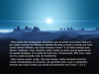 - Mas ainda não conseguiste vislumbrar que só existe uma única Vida e tu já a estás vivendo há milhões e milhões de anos e ainda a viverás por mais outros tantos milhões, nos mais diversos níveis? Tu já foste energia pura, átomo, molécula, vírus, bactéria, enfim, todos os seres que já apareceram na escala biológica. E tu ainda és tudo isso. Compreende, filho meu, nada se cria, nada se perde, tudo se transforma.  - Mas mesmo assim, então, não terei tempo, neste momento atual de minha manifestação no Universo, de aprender tudo o que é necessário ensinar aos meus irmãos que ainda se encontram nos níveis 1, 2 e 3.  