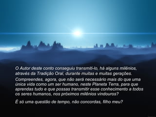 O Autor deste conto conseguiu transmiti-lo, há alguns milênios, através da Tradição Oral, durante muitas e muitas gerações.  Compreendes, agora, que não será necessário mais do que uma única vida como um ser humano, neste Planeta Terra, para que aprendas tudo e que possas transmitir esse conhecimento a todos os seres humanos, nos próximos milênios vindouros? É só uma questão de tempo, não concordas, filho meu?   