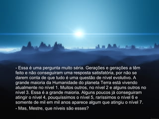 - Essa é uma pergunta muito séria. Gerações e gerações a têm feito e não conseguiram uma resposta satisfatória, por não se darem conta de que tudo é uma questão de nível evolutivo. A grande maioria da Humanidade do planeta Terra está vivendo atualmente no nível 1. Muitos outros, no nível 2 e alguns outros no nível 3. Essa é a grande maioria. Alguns poucos já conseguiram atingir o nível 4, pouquíssimos o nível 5, raríssimos o nível 6 e somente de mil em mil anos aparece algum que atingiu o nível 7.  - Mas, Mestre, que níveis são esses?  