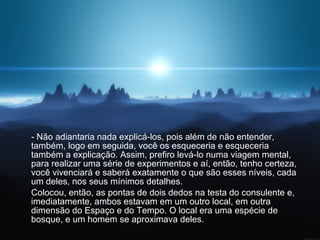 - Não adiantaria nada explicá-los, pois além de não entender, também, logo em seguida, você os esqueceria e esqueceria também a explicação. Assim, prefiro levá-lo numa viagem mental, para realizar uma série de experimentos e aí, então, tenho certeza, você vivenciará e saberá exatamente o que são esses níveis, cada um deles, nos seus mínimos detalhes.  Colocou, então, as pontas de dois dedos na testa do consulente e, imediatamente, ambos estavam em um outro local, em outra dimensão do Espaço e do Tempo. O local era uma espécie de bosque, e um homem se aproximava deles. 