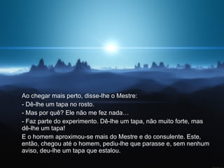 Ao chegar mais perto, disse-lhe o Mestre:  - Dê-lhe um tapa no rosto.  - Mas por quê? Ele não me fez nada…  - Faz parte do experimento. Dê-lhe um tapa, não muito forte, mas dê-lhe um tapa!  E o homem aproximou-se mais do Mestre e do consulente. Este, então, chegou até o homem, pediu-lhe que parasse e, sem nenhum aviso, deu-lhe um tapa que estalou.  