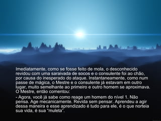 Imediatamente, como se fosse feito de mola, o desconhecido revidou com uma saraivada de socos e o consulente foi ao chão, por causa do inesperado do ataque. Instantaneamente, como num passe de mágica, o Mestre e o consulente já estavam em outro lugar, muito semelhante ao primeiro e outro homem se aproximava. O Mestre, então comentou:  - Agora, você já sabe como reage um homem do nível 1. Não pensa. Age mecanicamente. Revida sem pensar. Aprendeu a agir dessa maneira e esse aprendizado é tudo para ele, é o que norteia sua vida, é sua “muleta”. 