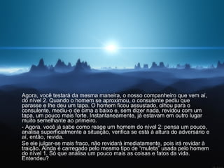 Agora, você testará da mesma maneira, o nosso companheiro que vem aí, do nível 2. Quando o homem se aproximou, o consulente pediu que parasse e lhe deu um tapa. O homem ficou assustado, olhou para o consulente, mediu-o de cima a baixo e, sem dizer nada, revidou com um tapa, um pouco mais forte. Instantaneamente, já estavam em outro lugar muito semelhante ao primeiro.  - Agora, você já sabe como reage um homem do nível 2: pensa um pouco, analisa superficialmente a situação, verifica se está à altura do adversário e aí, então, revida.  Se ele julgar-se mais fraco, não revidará imediatamente, pois irá revidar à traição. Ainda é carregado pelo mesmo tipo de “muleta” usada pelo homem do nível 1. Só que analisa um pouco mais as coisas e fatos da vida. Entendeu?  
