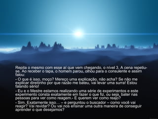 Repita o mesmo com esse aí que vem chegando, o nível 3. A cena repetiu-se. Ao receber o tapa, o homem parou, olhou para o consulente e assim falou:  - O que é isso, moço? Mereço uma explicação, não acha? Se não me explicar direitinho por que razão me bateu, vai levar uma surra! Estou falando sério!  - Eu e o Mestre estamos realizando uma série de experimentos e este experimento consta exatamente em fazer o que fiz, ou seja, bater nas pessoas para ver como reagem.- E querem ver como reajo?  - Sim. Exatamente isso… – e perguntou o buscador – como você vai reagir? Vai revidar? Ou vai nos ensinar uma outra maneira de conseguir aprender o que desejamos?  