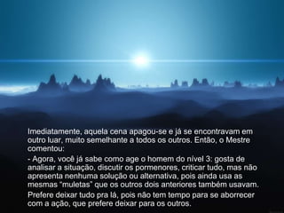 Imediatamente, aquela cena apagou-se e já se encontravam em
outro luar, muito semelhante a todos os outros. Então, o Mestre
comentou:
- Agora, você já sabe como age o homem do nível 3: gosta de
analisar a situação, discutir os pormenores, criticar tudo, mas não
apresenta nenhuma solução ou alternativa, pois ainda usa as
mesmas “muletas” que os outros dois anteriores também usavam.
Prefere deixar tudo pra lá, pois não tem tempo para se aborrecer
com a ação, que prefere deixar para os outros.
 