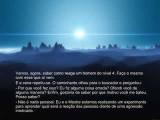 Vamos, agora, saber como reage um homem do nível 4. Faça o mesmo
com esse que aí vem.
E a cena repetiu-se. O caminhante olhou para o buscador e perguntou:
- Por que você fez isso? Eu fiz alguma coisa errada? Ofendi você de
alguma maneira? Enfim, gostaria de saber por que motivo você me bateu.
Posso saber?
- Não é nada pessoal. Eu e o Mestre estamos realizando um experimento
para aprender qual será a reação das pessoas diante de uma agressão
imotivada.
 