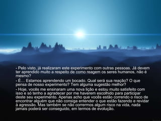 - Pelo visto, já realizaram este experimento com outras pessoas. Já devem
ter aprendido muito a respeito de como reagem os seres humanos, não é
mesmo?
- É… Estamos aprendendo um bocado. Qual será sua reação? O que
pensa de nosso experimento? Tem alguma sugestão melhor?
- Hoje, vocês me ensinaram uma nova lição e estou muito satisfeito com
isso e só tenho a agradecer por me haverem escolhido para participar
deste seu experimento. Apenas acho que vocês estão correndo o risco de
encontrar alguém que não consiga entender o que estão fazendo e revidar
à agressão. Mas também se não corrermos algum risco na vida, nada
jamais poderá ser conseguido, em termos de evolução.
 