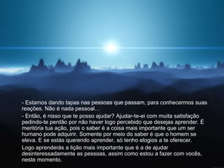- Estamos dando tapas nas pessoas que passam, para conhecermos suas
reações. Não é nada pessoal…
- Então, é nisso que te posso ajudar? Ajudar-te-ei com muita satisfação
pedindo-te perdão por não haver logo percebido que desejas aprender. É
meritória tua ação, pois o saber é a coisa mais importante que um ser
humano pode adquirir. Somente por meio do saber é que o homem se
eleva. E se estás querendo aprender, só tenho elogios a te oferecer.
Logo aprenderás a lição mais importante que é a de ajudar
desinteressadamente as pessoas, assim como estou a fazer com vocês,
neste momento.
 