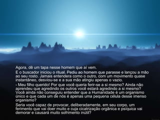 Agora, dê um tapa nesse homem que aí vem.
E o buscador iniciou o ritual. Pediu ao homem que parasse e lançou a mão
ao seu rosto. Jamais entendera como o outro, com um movimento quase
instantâneo, desviou-se e a sua mão atingiu apenas o vazio.
- Meu filho querido! Por que você queria ferir-se a si mesmo? Ainda não
aprendeu que agredindo os outros você estará agredindo a si mesmo?
Você ainda não conseguiu entender que a Humanidade é um organismo
único e que cada um de nós é apenas uma pequena célula desse imenso
organismo?
Seria você capaz de provocar, deliberadamente, em seu corpo, um
ferimento que vai doer muito e cuja cicatrização orgânica e psíquica vai
demorar e causará muito sofrimento inútil?
 