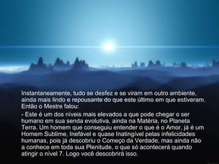 Instantaneamente, tudo se desfez e se viram em outro ambiente,
ainda mais lindo e repousante do que este último em que estiveram.
Então o Mestre falou:
- Este é um dos níveis mais elevados a que pode chegar o ser
humano em sua senda evolutiva, ainda na Matéria, no Planeta
Terra. Um homem que conseguiu entender o que é o Amor, já é um
Homem Sublime, Inefável e quase Inatingível pelas infelicidades
humanas, pois já descobriu o Começo da Verdade, mas ainda não
a conhece em toda sua Plenitude, o que só acontecerá quando
atingir o nível 7. Logo você descobrirá isso.
 