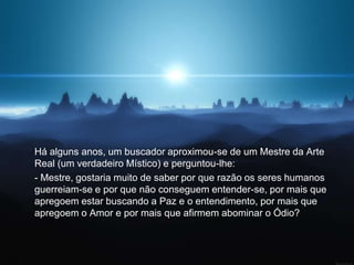 Há alguns anos, um buscador aproximou-se de um Mestre da Arte
Real (um verdadeiro Místico) e perguntou-lhe:
- Mestre, gostaria muito de saber por que razão os seres humanos
guerreiam-se e por que não conseguem entender-se, por mais que
apregoem estar buscando a Paz e o entendimento, por mais que
apregoem o Amor e por mais que afirmem abominar o Ódio?
 