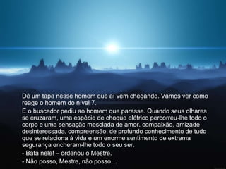 Dê um tapa nesse homem que aí vem chegando. Vamos ver como
reage o homem do nível 7.
E o buscador pediu ao homem que parasse. Quando seus olhares
se cruzaram, uma espécie de choque elétrico percorreu-lhe todo o
corpo e uma sensação mesclada de amor, compaixão, amizade
desinteressada, compreensão, de profundo conhecimento de tudo
que se relaciona à vida e um enorme sentimento de extrema
segurança encheram-lhe todo o seu ser.
- Bata nele! – ordenou o Mestre.
- Não posso, Mestre, não posso…
 
