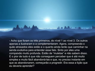 - Acho que foram os três primeiros, do nível 1 ao nível 3. Os outros
apenas a ilustraram e a complementaram. Agora, compreendo o
quão atrasados eles estão e o quanto ainda terão que caminhar na
senda evolutiva para entender esse fato. Sinto por eles uma
compaixão muito profunda. Estão de “muletas” e não sabem disso.
E o pior de tudo é que não conseguem perceber que é até muito
simples e muito fácil abandoná-las e que, no preciso instante em
que as abandonarem, começarão a progredir. Era essa a lição que
eu deveria aprender?
 