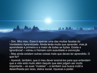 - Sim, filho meu. Essa é apenas uma das muitas facetas do
Verdadeiro Aprendizado. Ainda terás muito que aprender, mas já
aprendeste a primeira e a maior de todas as lições. Existe a
Ignorância! – volveu o Homem com suavidade e convicção
- Mas ainda existem outras coisas mais que deves ter aprendido. O
que foi?
- Aprendi, também, que é meu dever ensiná-los para que entendam
que a vida está muito além daquilo que eles julgam ser muito
importante – as suas “muletas” – e também sua busca inútil e
desenfreada por sexo, status social, riquezas e poder.
 