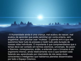 - A Humanidade ainda é uma criança, mal acabou de nascer, mal
acabou de aprender que pode caminhar por conta própria, sem
engatinhar, sem precisar usar “muletas”. O grande erro é que nós
queremos fazer tudo às pressas e medir tudo pela duração de
nossas vidas individuais. O importante é que compreendamos que o
tempo deve ser contado em termos cósmicos, universais. Se assim
o fizermos, começaremos, então, a entender que o Universo é um
organismo imenso, ainda relativamente novo e que também está
fazendo seu aprendizado por intermédio de nós seres vivos
conscientes e inteligentes que habitamos planetas disseminados
por todo o Espaço Cósmico.
 