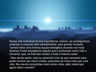 Nossa vida individual só terá importância, mesmo, se conseguirmos
entender e vivenciar este conhecimento, esta grande Verdade:
“somos todos uma imensa equipe energética atuando nos mais
diversos níveis energéticos daquilo que é conhecido como Vida e
Universo, que, no final das contas, é tudo a mesma coisa”.
- Mas sendo assim, para eu aprender tudo de que necessito para
poder ensinar aos meus irmãos, precisarei de muito mais que uma
vida. Ser-me-ão concedidas mais outras vidas, além desta que
agora estou vivendo?
 