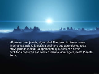 - E quem o terá jamais, algum dia? Mas isso não tem a menor
importância, pois tu já estás a ensinar o que aprendeste, nesta
breve jornada mental. Já aprendeste que existem 7 níveis
evolutivos possíveis aos seres humanos, aqui, agora, neste Planeta
Terra.
 