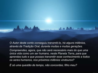 O Autor deste conto conseguiu transmiti-lo, há alguns milênios,
através da Tradição Oral, durante muitas e muitas gerações.
Compreendes, agora, que não será necessário mais do que uma
única vida como um ser humano, neste Planeta Terra, para que
aprendas tudo e que possas transmitir esse conhecimento a todos
os seres humanos, nos próximos milênios vindouros?
É só uma questão de tempo, não concordas, filho meu?
 