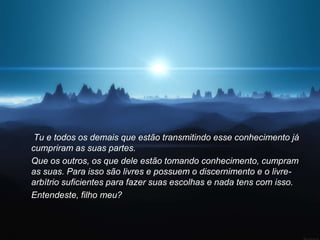 Tu e todos os demais que estão transmitindo esse conhecimento já
cumpriram as suas partes.
Que os outros, os que dele estão tomando conhecimento, cumpram
as suas. Para isso são livres e possuem o discernimento e o livre-
arbítrio suficientes para fazer suas escolhas e nada tens com isso.
Entendeste, filho meu?
 
