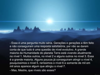 - Essa é uma pergunta muito séria. Gerações e gerações a têm feito
e não conseguiram uma resposta satisfatória, por não se darem
conta de que tudo é uma questão de nível evolutivo. A grande
maioria da Humanidade do planeta Terra está vivendo atualmente
no nível 1. Muitos outros, no nível 2 e alguns outros no nível 3. Essa
é a grande maioria. Alguns poucos já conseguiram atingir o nível 4,
pouquíssimos o nível 5, raríssimos o nível 6 e somente de mil em
mil anos aparece algum que atingiu o nível 7.
- Mas, Mestre, que níveis são esses?
 