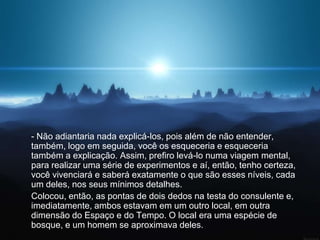- Não adiantaria nada explicá-los, pois além de não entender,
também, logo em seguida, você os esqueceria e esqueceria
também a explicação. Assim, prefiro levá-lo numa viagem mental,
para realizar uma série de experimentos e aí, então, tenho certeza,
você vivenciará e saberá exatamente o que são esses níveis, cada
um deles, nos seus mínimos detalhes.
Colocou, então, as pontas de dois dedos na testa do consulente e,
imediatamente, ambos estavam em um outro local, em outra
dimensão do Espaço e do Tempo. O local era uma espécie de
bosque, e um homem se aproximava deles.
 