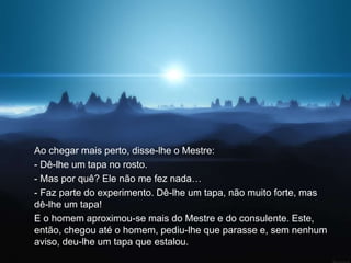 Ao chegar mais perto, disse-lhe o Mestre:
- Dê-lhe um tapa no rosto.
- Mas por quê? Ele não me fez nada…
- Faz parte do experimento. Dê-lhe um tapa, não muito forte, mas
dê-lhe um tapa!
E o homem aproximou-se mais do Mestre e do consulente. Este,
então, chegou até o homem, pediu-lhe que parasse e, sem nenhum
aviso, deu-lhe um tapa que estalou.
 