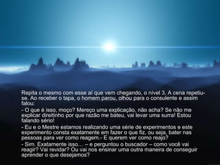 Repita o mesmo com esse aí que vem chegando, o nível 3. A cena repetiu-
se. Ao receber o tapa, o homem parou, olhou para o consulente e assim
falou:
- O que é isso, moço? Mereço uma explicação, não acha? Se não me
explicar direitinho por que razão me bateu, vai levar uma surra! Estou
falando sério!
- Eu e o Mestre estamos realizando uma série de experimentos e este
experimento consta exatamente em fazer o que fiz, ou seja, bater nas
pessoas para ver como reagem.- E querem ver como reajo?
- Sim. Exatamente isso… – e perguntou o buscador – como você vai
reagir? Vai revidar? Ou vai nos ensinar uma outra maneira de conseguir
aprender o que desejamos?
 