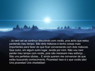 - Já nem sei se continuo discutindo com vocês, pois acho que estou
perdendo meu tempo. São dois malucos e tenho coisas mais
importantes para fazer do que ficar conversando com dois malucos.
Que outro, em algum outro lugar, revide por mim. Não vou nem
perder meu tempo com vocês, pois não merecem meu esforço…
São uns perfeitos idiotas... E ainda querem me convencer de que
estão buscando conhecimento. Picaretas! Isso é o que vocês são!
Uns picaretas! Uns charlatões!
 