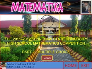 1    2    3    4    5   6   7   8   9   10   11   12 13 14




THE 2011–2012 KENNESAW STATE UNIVERSITY
 HIGH SCHOOL MATHEMATICS COMPETITION

               PART I – MULTIPLE CHOICE
                            MASUK

    Muhammad Yusuf, S.Pd.
    SMP NEGERI 1 BOLO                        HOME EXIT
 