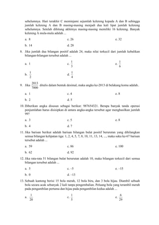 sebelumnya. Hari terakhir C meminjami sejumlah kelereng kepada A dan B sehingga
jumlah kelereng A dan B masing-masing menjadi dua kali lipat jumlah kelereng
sebelumnya. Setelah dihitung akhirnya masing-masing memiliki 16 kelereng. Banyak
kelereng A mula-mula adalah ...
a. 8 c. 26 e. 32
b. 14 d. 28
8. Jika jumlah dua bilangan positif adalah 24, maka nilai terkecil dari jumlah kebalikan
bilangan-bilangan tersebut adalah ...
a. 1 c.
1
3
e.
1
6
b.
1
2
d.
1
4
9. Jika
2013
7000
ditulis dalam bentuk desimal, maka angka ke-2013 di belakang koma adalah..
a. 1 c. 4 e. 8
b. 2 d. 5
10. Diberikan angka disusun sebagai berikut: 987654321. Berapa banyak tanda operasi
penjumlahan harus disisipkan di antara angka-angka tersebut agar menghasilkan jumlah
99?
a. 3 c. 5 e. 8
b. 4 d. 7
11. Jika barisan berikut adalah barisan bilangan bulat positif berurutan yang dihilangkan
semua bilangan kelipatan tiga: 1, 2, 4, 5, 7, 8, 10, 11, 13, 14, ..., maka suku ke-67 barisan
tersebut adalah ...
a. 59 c. 86 e. 100
b. 62 d. 92
12. Jika rata-rata 51 bilangan bulat berurutan adalah 10, maka bilangan terkecil dari semua
bilangan tersebut adalah ...
a. 5 c. –5 e. –15
b. 0 d. –13
13. Sebuah kantong berisi 15 bola merah, 12 bola biru, dan 3 bola hijau. Diambil sebuah
bola secara acak sebanyak 2 kali tanpa pengembalian. Peluang bola yang terambil merah
pada pengambilan pertama dan hijau pada pengambilan kedua adalah ...
a.
1
20
c.
1
5
e.
6
29
 
