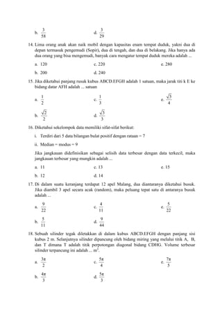 b.
3
58
d.
3
29
14. Lima orang anak akan naik mobil dengan kapasitas enam tempat duduk, yakni dua di
depan termasuk pengemudi (Sopir), dua di tengah, dan dua di belakang. Jika hanya ada
dua orang yang bisa mengemudi, banyak cara mengatur tempat duduk mereka adalah ...
a. 120 c. 220 e. 280
b. 200 d. 240
15. Jika diketahui panjang rusuk kubus ABCD.EFGH adalah 1 satuan, maka jarak titi k E ke
bidang datar AFH adalah ... satuan
a.
1
2
c.
1
3
e.
3
4
b.
2
2
d.
3
3
16. Diketahui sekelompok data memiliki sifat-sifat berikut:
i. Terdiri dari 5 data bilangan bulat positif dengan rataan = 7
ii. Median = modus = 9
Jika jangkauan didefinisikan sebagai selisih data terbesar dengan data terkecil, maka
jangkauan terbesar yang mungkin adalah ...
a. 11 c. 13 e. 15
b. 12 d. 14
17. Di dalam suatu keranjang terdapat 12 apel Malang, dua diantaranya diketahui busuk.
Jika diambil 3 apel secara acak (random), maka peluang tepat satu di antaranya busuk
adalah ...
a.
9
22
c.
4
11
e.
5
22
b.
5
11
d.
9
44
18. Sebuah silinder tegak diletakkan di dalam kubus ABCD.EFGH dengan panjang sisi
kubus 2 m. Selanjutnya silinder dipancung oleh bidang miring yang melalui titik A, B,
dan T dimana T adalah titik perpotongan diagonal bidang CDHG. Volume terbesar
silinder terpancung ini adalah ... m3
.
a.
3π
2
c.
5π
4
e.
7π
5
b.
4π
3
d.
5π
3
 