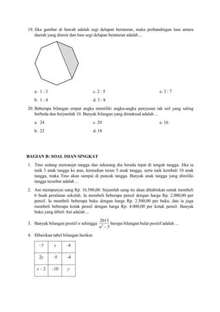 19. Jika gambar di bawah adalah segi delapan beraturan, maka perbandingan luas antara
daerah yang diarsir dan luas segi delapan beraturan adalah ...
a. 1 : 3 c. 2 : 5 e. 3 : 7
b. 1 : 4 d. 3 : 8
20. Beberapa bilangan empat angka memiliki angka-angka penyusun tak nol yang saling
berbeda dan berjumlah 10. Banyak bilangan yang dimaksud adalah ...
a. 24 c. 20 e. 16
b. 22 d. 18
BAGIAN B: SOAL ISIAN SINGKAT
1. Tino sedang memanjat tangga dan sekarang dia berada tepat di tengah tangga. Jika ia
naik 3 anak tangga ke atas, kemudian turun 5 anak tangga, serta naik kembali 10 anak
tangga, maka Tino akan sampai di puncak tangga. Banyak anak tangga yang dimiliki
tangga tersebut adalah ...
2. Ani mempunyai uang Rp. 16.500,00. Sejumlah uang itu akan dihabiskan untuk membeli
6 buah peralatan sekolah. Ia membeli beberapa pensil dengan harga Rp. 2.000,00 per
pensil. Ia membeli beberapa buku dengan harga Rp. 2.500,00 per buku, dan ia juga
membeli beberapa kotak pensil dengan harga Rp. 4.000,00 per kotak pensil. Banyak
buku yang dibeli Ani adalah ...
3. Banyak bilangan positif n sehingga 2
2013
3n 
berupa bilangan bulat positif adalah ...
4. Diberikan tabel bilangan berikut.
–7 x –8
2y –5 –4
x – 2 –10 y
 