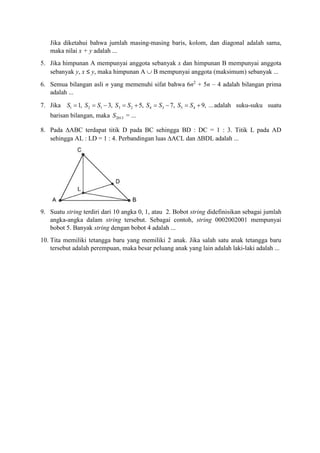 Jika diketahui bahwa jumlah masing-masing baris, kolom, dan diagonal adalah sama,
maka nilai x + y adalah ...
5. Jika himpunan A mempunyai anggota sebanyak x dan himpunan B mempunyai anggota
sebanyak y, x ≤ y, maka himpunan A  B mempunyai anggota (maksimum) sebanyak ...
6. Semua bilangan asli n yang memenuhi sifat bahwa 6n2
+ 5n – 4 adalah bilangan prima
adalah ...
7. Jika 1 2 1 3 2 4 3 5 41, 3, 5, 7, 9, ...S S S S S S S S S         adalah suku-suku suatu
barisan bilangan, maka 2013S = ...
8. Pada ABC terdapat titik D pada BC sehingga BD : DC = 1 : 3. Titik L pada AD
sehingga AL : LD = 1 : 4. Perbandingan luas ACL dan BDL adalah ...
9. Suatu string terdiri dari 10 angka 0, 1, atau 2. Bobot string didefinisikan sebagai jumlah
angka-angka dalam string tersebut. Sebagai contoh, string 0002002001 mempunyai
bobot 5. Banyak string dengan bobot 4 adalah ...
10. Tita memiliki tetangga baru yang memiliki 2 anak. Jika salah satu anak tetangga baru
tersebut adalah perempuan, maka besar peluang anak yang lain adalah laki-laki adalah ...
 