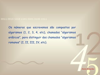 Os números que escrevemos são compostos por algarismos (1, 2, 3, 4, etc), chamados “algarismos arábicos”, para distinguir dos chamados “algarismos romanos” (I, II, III, IV, etc). 