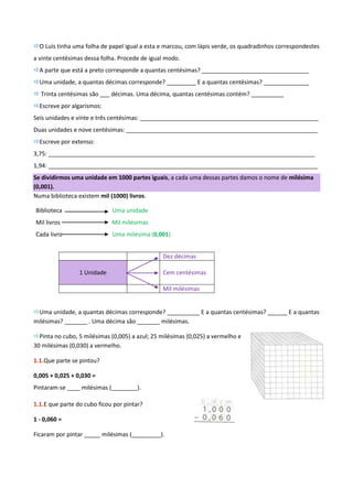 O Luís tinha uma folha de papel igual a esta e marcou, com lápis verde, os quadradinhos correspondestes
a vinte centésimas dessa folha. Procede de igual modo.
A parte que está a preto corresponde a quantas centésimas? _________________________________
Uma unidade, a quantas décimas corresponde? _________ E a quantas centésimas? ______________
 Trinta centésimas são ___ décimas. Uma décima, quantas centésimas contém? __________
Escreve por algarismos:
Seis unidades e vinte e três centésimas: _______________________________________________________
Duas unidades e nove centésimas: ___________________________________________________________
Escreve por extenso:
3,75: __________________________________________________________________________________
1,94: ___________________________________________________________________________________
Se dividirmos uma unidade em 1000 partes iguais, a cada uma dessas partes damos o nome de milésima
(0,001).
Numa biblioteca existem mil (1000) livros.

Biblioteca                   Uma unidade
Mil livros                   Mil milésimas
Cada livro                   Uma milésima (0,001)


                                                Dez décimas

                 1 Unidade                      Cem centésimas

                                                Mil milésimas


Uma unidade, a quantas décimas corresponde? __________ E a quantas centésimas? ______ E a quantas
milésimas? _______ . Uma décima são _______ milésimas.

Pinta no cubo, 5 milésimas (0,005) a azul; 25 milésimas (0,025) a vermelho e
30 milésimas (0,030) a vermelho.

1.1.Que parte se pintou?

0,005 + 0,025 + 0,030 =
Pintaram-se ____ milésimas (________).

1.1.E que parte do cubo ficou por pintar?

1 - 0,060 =

Ficaram por pintar _____ milésimas (_________).
 