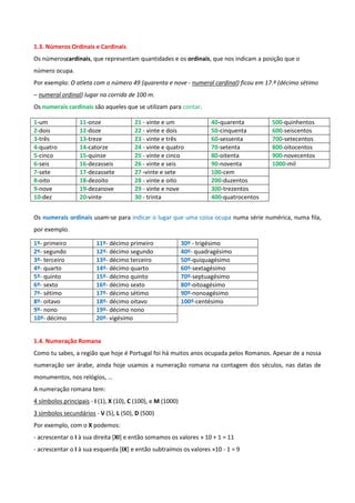 1.3. Números Ordinais e Cardinais
Os númeroscardinais, que representam quantidades e os ordinais, que nos indicam a posição que o
número ocupa.
Por exemplo: O atleta com o número 49 (quarenta e nove - numeral cardinal) ficou em 17.º (décimo sétimo
– numeral ordinal) lugar na corrida de 100 m.
Os numerais cardinais são aqueles que se utilizam para contar.

1-um              11-onze               21 - vinte e um                40-quarenta        500-quinhentos
2-dois            12-doze               22 - vinte e dois              50-cinquenta       600-seiscentos
3-três            13-treze              23 - vinte e três              60-sessenta        700-setecentos
4-quatro          14-catorze            24 - vinte e quatro            70-setenta         800-oitocentos
5-cinco           15-quinze             25 - vinte e cinco             80-oitenta         900-novecentos
6-seis            16-dezasseis          26 - vinte e seis              90-noventa         1000-mil
7-sete            17-dezassete          27 -vinte e sete               100-cem
8-oito            18-dezoito            28 - vinte e oito              200-duzentos
9-nove            19-dezanove           29 - vinte e nove              300-trezentos
10-dez            20-vinte              30 - trinta                    400-quatrocentos


Os numerais ordinais usam-se para indicar o lugar que uma coisa ocupa numa série numérica, numa fila,
por exemplo.

1º- primeiro             11º- décimo primeiro                30º - trigésimo
2º- segundo              12º- décimo segundo                 40º- quadragésimo
3º- terceiro             13º- décimo terceiro                50º-quiquagésimo
4º- quarto               14º- décimo quarto                  60º-sextagésimo
5º- quinto               15º- décimo quinto                  70º-septuagésimo
6º- sexto                16º- décimo sexto                   80º-oitoagésimo
7º- sétimo               17º- décimo sétimo                  90º-nonoagésimo
8º- oitavo               18º- décimo oitavo                  100º-centésimo
9º- nono                 19º- décimo nono
10º- décimo              20º- vigésimo


1.4. Numeração Romana
Como tu sabes, a região que hoje é Portugal foi há muitos anos ocupada pelos Romanos. Apesar de a nossa
numeração ser árabe, ainda hoje usamos a numeração romana na contagem dos séculos, nas datas de
monumentos, nos relógios, …
A numeração romana tem:
4 símbolos principais - I (1), X (10), C (100), e M (1000)
3 símbolos secundários - V (5), L (50), D (500)
Por exemplo, com o X podemos:
- acrescentar o I à sua direita [XI] e então somamos os valores » 10 + 1 = 11
- acrescentar o I à sua esquerda [IX] e então subtraímos os valores »10 - 1 = 9
 