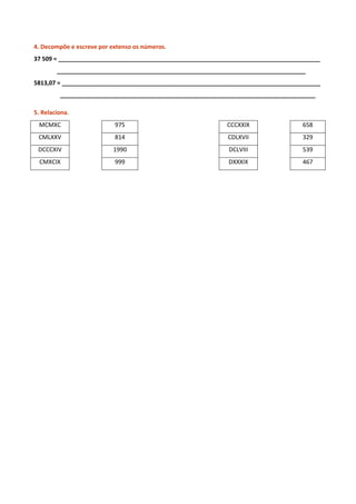 4. Decompõe e escreve por extenso os números.
37 509 = ________________________________________________________________________________
___________________________________________________________________________________
5813,07 = _______________________________________________________________________________
______________________________________________________________________________________

5. Relaciona.
 MCMXC                     975      PPPPPPPPPPPPPPPPPPPPPP   CCCXXIX               658
 CMLXXV                    814                               CDLXVII               329
 DCCCXIV                   1990                              DCLVIII               539
  CMXCIX                   999                               DXXXIX                467
 