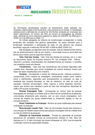 ANO XX Nº. 02   FEVEREIRO/ 2012




SUMÁRIO METODOLÓGICO
As informações apresentadas resultam do levantamento direto realizado nas
empresas, selecionadas intencionalmente, mais expressivas do Estado. A metodologia
adotada prevê a definição de um painel de informantes composto por empresas que
sejam responsáveis, no mínimo, por 50% do número de empregados da indústria
local, utilizando-se como referência cadastral os dados do CEE/MTE de 2008 para a
CNAE 2.0 e de 2005 para a CNAE 1.0.
         Os índices agregados da indústria de transformação correspondem à média
ponderada das variações dos gêneros pesquisados. Os pesos utilizados para a
ponderação representam a participação de cada um dos gêneros nas variáveis
escolhidas, segundo a média das PIA de 2007 e 2008 do IBGE (CNAE 2.0).
         São divulgadas as seguintes taxas de variação: mês de referência/mês anterior,
mês de referência/mesmo mês do ano anterior, e acumulado anual ou acumulado dos
últimos doze meses, para as seguintes variáveis:
         Valor Total das Vendas - Valor Total das Vendas da empresa, isto é, o valor
do faturamento líquido da empresa exclusive IPI, nas condições FOB - Fábrica -
referente a produtos industrializados nos estabelecimentos da empresa, e vendidos
nas condições usuais aos clientes.
         Transferência - Valor total das transferências dos produtos fabricados pela
unidade local, efetuadas para outras localidades da mesma empresa, mesmo que
estas não sejam classificadas como indústria.
         Compras - Corresponde a compra de matérias-primas, materiais auxiliares e
componentes (inclui material de embalagem, combustíveis usados como matéria-
prima e lubrificantes), adquiridos para processamento na produção, ou seja, a
totalidade das compras efetuadas no mês de referência, ao valor do custo de
aquisição, incluindo armazenagem, fretes, seguros e outras despesas inerentes,
mesmo que tenham sido cobradas à parte do valor das mercadorias, deduzidas de
ICMS e IPI quando recuperados.
         Pessoal Empregado Total - Corresponde ao número total de pessoas
empregadas em atividade na unidade local no último dia de transferência da pesquisa,
remuneradas diretamente pela empresa, com ou sem vínculo empregatício, com
contrato de trabalho por tempo indeterminado ou temporário, ligadas ou não ao
processo produtivo.
         Horas Trabalhadas na Produção - Número de horas trabalhadas pelo pessoal
empregado na produção.
         Remuneração Líquida Total - Valor da remuneração líquida total referente à
remuneração do trabalho desenvolvido pelo pessoal empregado total da unidade local
no mês de referência da pesquisa.
         Utilização da Capacidade Instalada - Parcela da capacidade de produção
operacional em condições normais de funcionamento utilizado no mês. Deve ser
expressa em %. O valor informado não deverá ultrapassar os 100%, que corresponde
à utilização máxima da capacidade instalada.
                                                                                    11
 