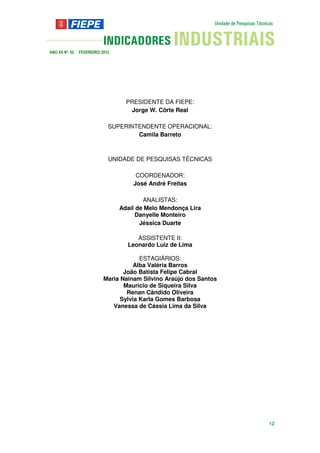 ANO XX Nº. 02   FEVEREIRO/ 2012




                                    PRESIDENTE DA FIEPE:
                                     Jorge W. Côrte Real

                              SUPERINTENDENTE OPERACIONAL:
                                      Camila Barreto



                              UNIDADE DE PESQUISAS TÉCNICAS

                                       COORDENADOR:
                                      José André Freitas

                                          ANALISTAS:
                                  Adail de Melo Mendonça Lira
                                        Danyelle Monteiro
                                         Jéssica Duarte

                                       ASSISTENTE II:
                                    Leonardo Luiz de Lima

                                         ESTAGIÁRIOS:
                                       Alba Valéria Barros
                                   João Batista Felipe Cabral
                            Maria Nainam Silvino Araújo dos Santos
                                   Maurício de Siqueira Silva
                                    Renan Cândido Oliveira
                                  Sylvia Karla Gomes Barbosa
                               Vanessa de Cássia Lima da Silva




                                                                     12
 