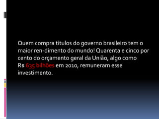 Quem compra títulos do governo brasileiro tem o
maior ren-dimento do mundo! Quarenta e cinco por
cento do orçamento geral da União, algo como
R$ 635 bilhões em 2010, remuneram esse
investimento.
 