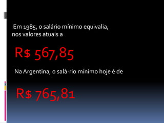 Em 1985, o salário mínimo equivalia,
nos valores atuais a


R$ 567,85
Na Argentina, o salá-rio mínimo hoje é de


 R$ 765,81
 