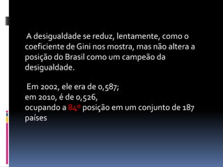 A desigualdade se reduz, lentamente, como o
coeficiente de Gini nos mostra, mas não altera a
posição do Brasil como um campeão da
desigualdade.

Em 2002, ele era de 0,587;
em 2010, é de 0,526,
ocupando a 84º posição em um conjunto de 187
países
 