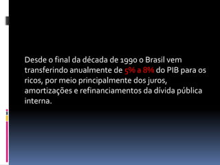 Desde o final da década de 1990 o Brasil vem
transferindo anualmente de 5% a 8% do PIB para os
ricos, por meio principalmente dos juros,
amortizações e refinanciamentos da dívida pública
interna.
 