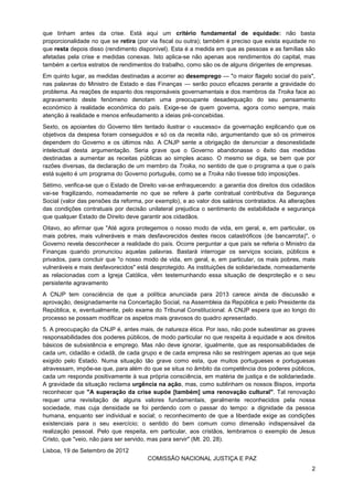 2
que tinham antes da crise. Está aqui um critério fundamental de equidade: não basta
proporcionalidade no que se retira (por via fiscal ou outra); também é preciso que exista equidade no
que resta depois disso (rendimento disponível). Esta é a medida em que as pessoas e as famílias são
afetadas pela crise e medidas conexas. Isto aplica-se não apenas aos rendimentos do capital, mas
também a certos estratos de rendimentos do trabalho, como são os de alguns dirigentes de empresas.
Em quinto lugar, as medidas destinadas a acorrer ao desemprego — "o maior flagelo social do país",
nas palavras do Ministro de Estado e das Finanças — serão pouco eficazes perante a gravidade do
problema. As reações de espanto dos responsáveis governamentais e dos membros da Troika face ao
agravamento deste fenómeno denotam uma preocupante desadequação do seu pensamento
económico à realidade económica do país. Exige-se de quem governa, agora como sempre, mais
atenção à realidade e menos enfeudamento a ideias pré-concebidas.
Sexto, os apoiantes do Governo têm tentado ilustrar o «sucesso» da governação explicando que os
objetivos da despesa foram conseguidos e só os da receita não, argumentando que só os primeiros
dependem do Governo e os últimos não. A CNJP sente a obrigação de denunciar a desonestidade
intelectual desta argumentação. Seria grave que o Governo abandonasse o êxito das medidas
destinadas a aumentar as receitas públicas ao simples acaso. O mesmo se diga, se bem que por
razões diversas, da declaração de um membro da Troika, no sentido de que o programa a que o país
está sujeito é um programa do Governo português, como se a Troika não tivesse tido imposições.
Sétimo, verifica-se que o Estado de Direito vai-se enfraquecendo: a garantia dos direitos dos cidadãos
vai-se fragilizando, nomeadamente no que se refere à parte contratual contributiva da Segurança
Social (valor das pensões da reforma, por exemplo), e ao valor dos salários contratados. As alterações
das condições contratuais por decisão unilateral prejudica o sentimento de estabilidade e segurança
que qualquer Estado de Direito deve garantir aos cidadãos.
Oitavo, ao afirmar que "Até agora protegemos o nosso modo de vida, em geral, e, em particular, os
mais pobres, mais vulneráveis e mais desfavorecidos destes riscos catastróficos (de bancarrota)", o
Governo revela desconhecer a realidade do país. Ocorre perguntar a que país se referia o Ministro da
Finanças quando pronunciou aquelas palavras. Bastará interrogar os serviços sociais, públicos e
privados, para concluir que "o nosso modo de vida, em geral, e, em particular, os mais pobres, mais
vulneráveis e mais desfavorecidos" está desprotegido. As instituições de solidariedade, nomeadamente
as relacionadas com a Igreja Católica, vêm testemunhando essa situação de desproteção e o seu
persistente agravamento
A CNJP tem consciência de que a política anunciada para 2013 carece ainda de discussão e
aprovação, designadamente na Concertação Social, na Assembleia da República e pelo Presidente da
República, e, eventualmente, pelo exame do Tribunal Constitucional. A CNJP espera que ao longo do
processo se possam modificar os aspetos mais gravosos do quadro apresentado.
5. A preocupação da CNJP é, antes mais, de natureza ética. Por isso, não pode subestimar as graves
responsabilidades dos poderes públicos, de modo particular no que respeita à equidade e aos direitos
básicos de subsistência e emprego. Mas não deve ignorar, igualmente, que as responsabilidades de
cada um, cidadão e cidadã, de cada grupo e de cada empresa não se restringem apenas ao que seja
exigido pelo Estado. Numa situação tão grave como esta, que muitos portugueses e portuguesas
atravessam, impõe-se que, para além do que se situa no âmbito da competência dos poderes públicos,
cada um responda positivamente à sua própria consciência, em matéria de justiça e de solidariedade.
A gravidade da situação reclama urgência na ação, mas, como sublinham os nossos Bispos, importa
reconhecer que "A superação da crise supõe [também] uma renovação cultural". Tal renovação
requer uma revisitação de alguns valores fundamentais, geralmente reconhecidos pela nossa
sociedade, mas cuja densidade se foi perdendo com o passar do tempo: a dignidade da pessoa
humana, enquanto ser individual e social; o reconhecimento de que a liberdade exige as condições
existenciais para o seu exercício; o sentido do bem comum como dimensão indispensável da
realização pessoal. Pelo que respeita, em particular, aos cristãos, lembramos o exemplo de Jesus
Cristo, que "veio, não para ser servido, mas para servir" (Mt. 20, 28).
Lisboa, 19 de Setembro de 2012
COMISSÃO NACIONAL JUSTIÇA E PAZ
 
