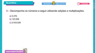 Na prática
a) 5.478.
b) 123.936
c) 2.433.029
2 – Decomponha os números a seguir utilizando adições e multiplicações.
Veja no livro!
Atividade 2 5 minutos
 