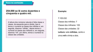 Foco no conteúdo
254.000 se lê como duzentos e
cinquenta e quatro mil.
Exemplo:
7.105.032
Classe dos milhões: 7
Classe dos milhares: 105
Classe das unidades: 32
Leitura: sete milhões, cento e
cinco mil e trinta e dois.
A leitura dos números naturais é feita classe a
classe, da esquerda para a direita. Isso é,
lemos o numeral na classe dos milhões e, em
seguida, dizemos “milhão”, depois lemos o
numeral na classe dos milhares e, em seguida,
dizemos “mil”, por último, lemos o numeral na
classe das unidades.
 