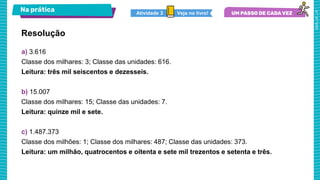 Na prática
a) 3.616
Classe dos milhares: 3; Classe das unidades: 616.
Leitura: três mil seiscentos e dezesseis.
b) 15.007
Classe dos milhares: 15; Classe das unidades: 7.
Leitura: quinze mil e sete.
c) 1.487.373
Classe dos milhões: 1; Classe dos milhares: 487; Classe das unidades: 373.
Leitura: um milhão, quatrocentos e oitenta e sete mil trezentos e setenta e três.
Resolução
Veja no livro!
Atividade 3
 