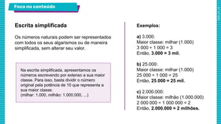 Foco no conteúdo
Os números naturais podem ser representados
com todos os seus algarismos ou de maneira
simplificada, sem alterar seu valor.
Escrita simplificada Exemplos:
a) 3.000:
Maior classe: milhar (1.000)
3 000 ÷ 1 000 = 3
Então, 3.000 = 3 mil.
b) 25.000:
Maior classe: milhar (1.000)
25 000 ÷ 1 000 = 25
Então, 25.000 = 25 mil.
c) 2.000.000:
Maior classe: milhão (1.000.000)
2 000 000 ÷ 1 000 000 = 2
Então, 2.000.000 = 2 milhões.
Na escrita simplificada, apresentamos os
números escrevendo por extenso a sua maior
classe. Para isso, basta dividir o número
original pela potência de 10 que representa a
sua maior classe.
(milhar: 1.000, milhão: 1.000.000, ...)
 