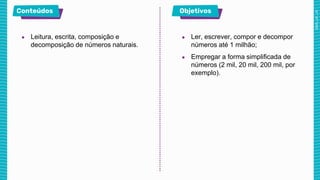 ● Leitura, escrita, composição e
decomposição de números naturais.
● Ler, escrever, compor e decompor
números até 1 milhão;
● Empregar a forma simplificada de
números (2 mil, 20 mil, 200 mil, por
exemplo).
 